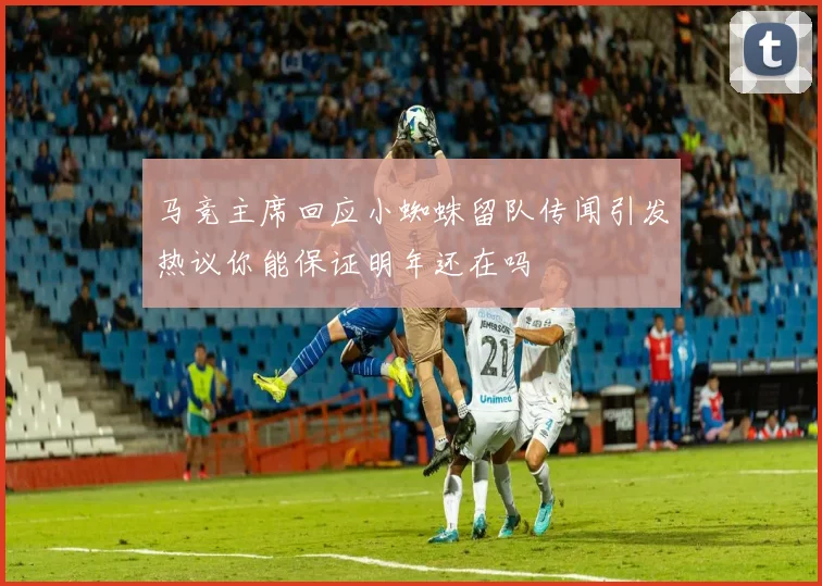 马竞主席回应小蜘蛛留队传闻引发热议你能保证明年还在吗