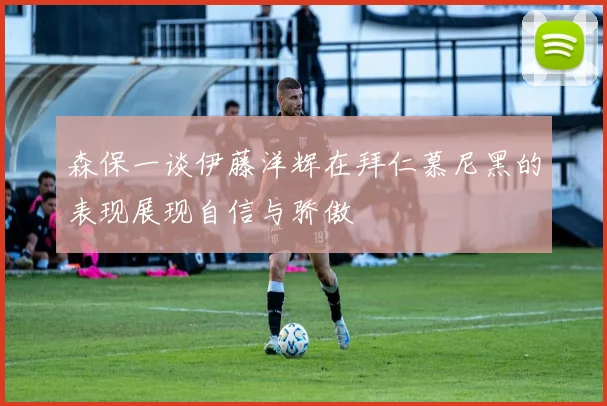 森保一谈伊藤洋辉在拜仁慕尼黑的表现展现自信与骄傲