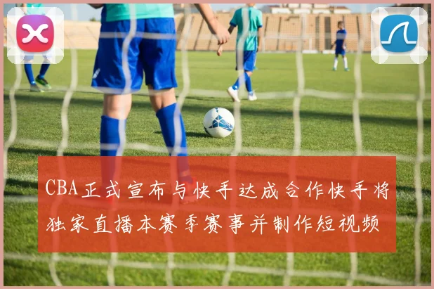 CBA正式宣布与快手达成合作快手将独家直播本赛季赛事并制作短视频内容