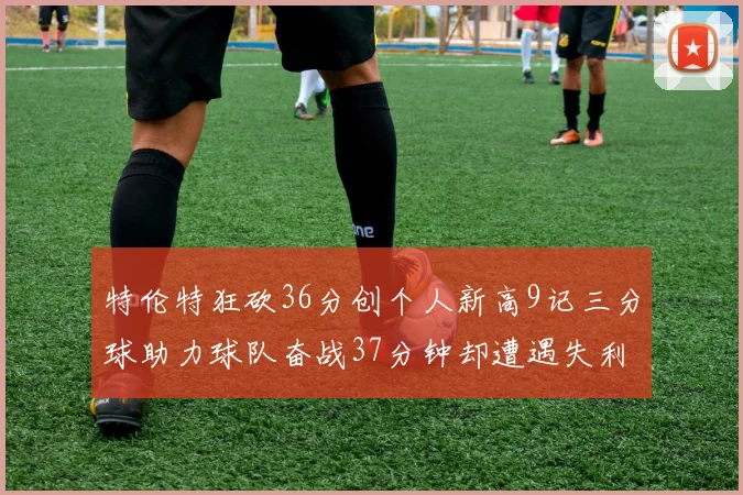 特伦特狂砍36分创个人新高9记三分球助力球队奋战37分钟却遭遇失利