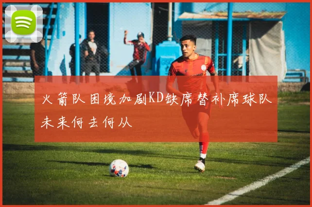 火箭队困境加剧KD缺席替补席球队未来何去何从