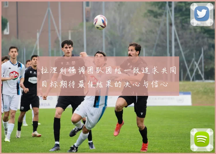 拉涅利强调团队团结一致追求共同目标期待最佳结果的决心与信心